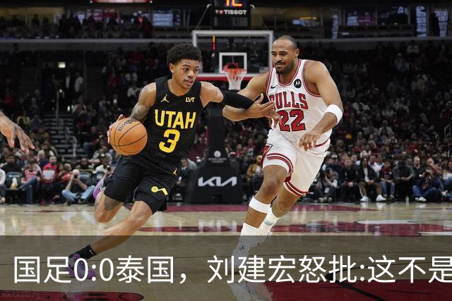 国足0:0泰国，刘建宏怒批:这不是友谊赛，是“比烂”大赛