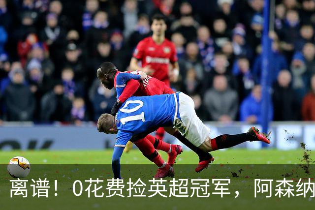 离谱！0花费捡英超冠军，阿森纳这笔应急签约藏两大隐患