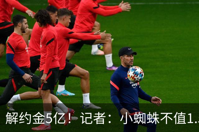 解约金5亿！记者：小蜘蛛不值1.5亿，只有姆哈、亚马尔、奥利塞值