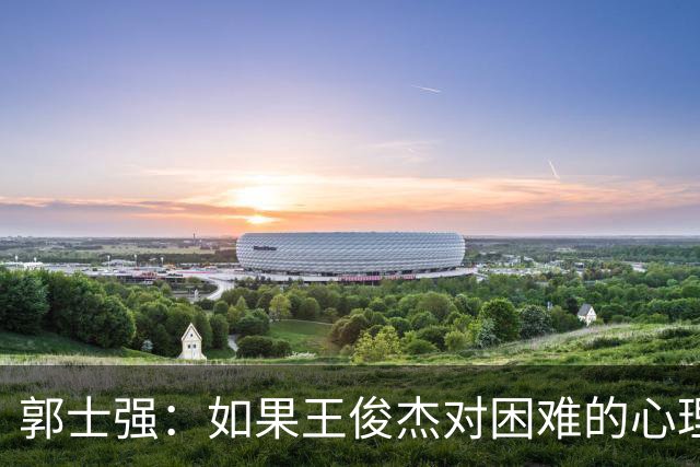 郭士强：如果王俊杰对困难的心理准备不足 那发挥出现起伏很正常