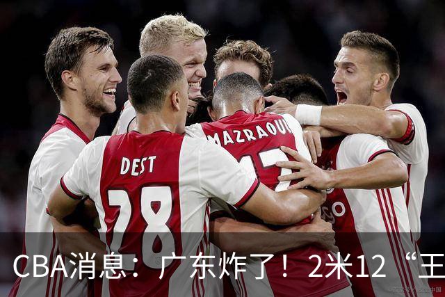 CBA消息：广东炸了！2米12“王炸战神”强势加盟，拒绝胡金秋？